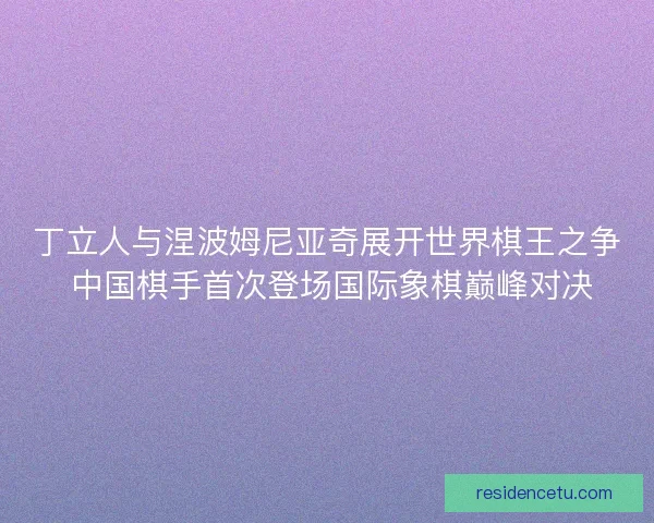 丁立人与涅波姆尼亚奇展开世界棋王之争 中国棋手首次登场国际象棋巅峰对决
