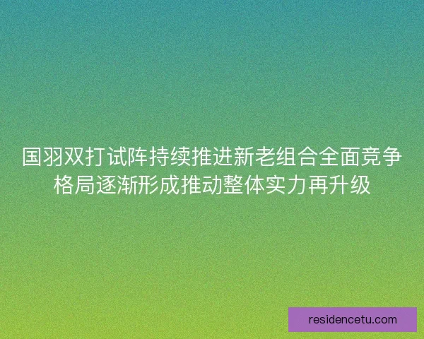 国羽双打试阵持续推进新老组合全面竞争格局逐渐形成推动整体实力再升级