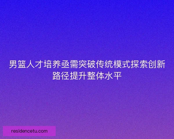 男篮人才培养亟需突破传统模式探索创新路径提升整体水平