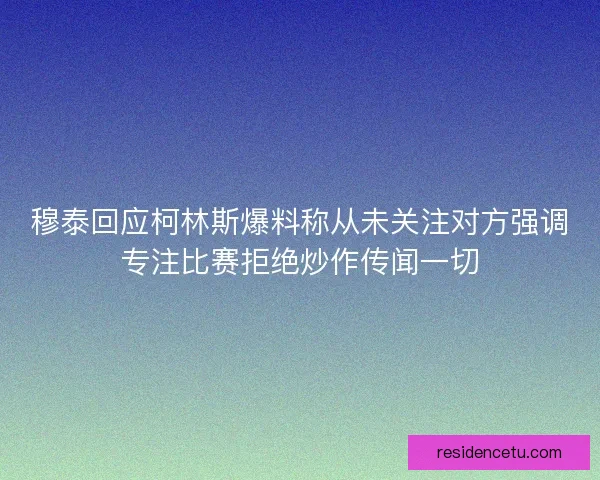 穆泰回应柯林斯爆料称从未关注对方强调专注比赛拒绝炒作传闻一切