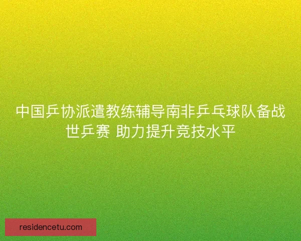 中国乒协派遣教练辅导南非乒乓球队备战世乒赛 助力提升竞技水平